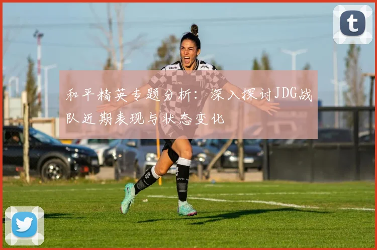 和平精英专题分析：深入探讨JDG战队近期表现与状态变化