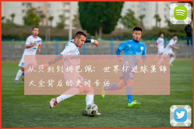 从贝利到姆巴佩：世界杯进球集锦大全背后的史诗专访