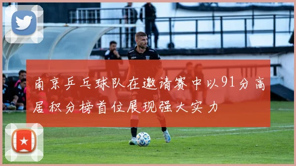 南京乒乓球队在邀请赛中以91分高居积分榜首位展现强大实力