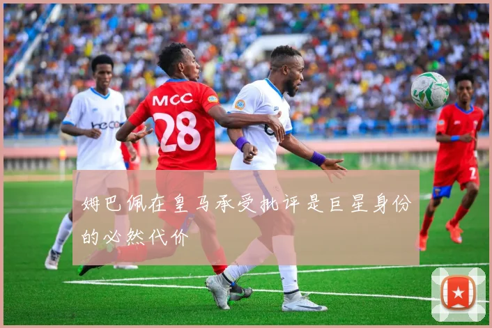 姆巴佩在皇马承受批评是巨星身份的必然代价