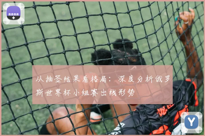 从抽签结果看格局：深度分析俄罗斯世界杯小组赛出线形势