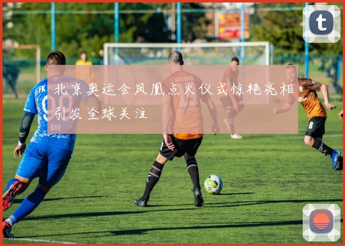 北京奥运会凤凰点火仪式惊艳亮相引发全球关注
