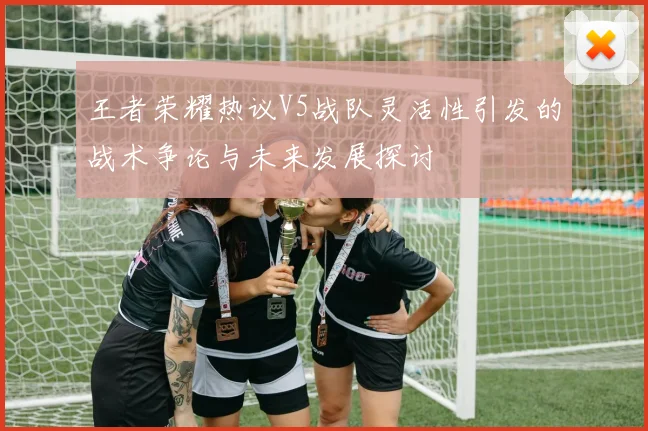 王者荣耀热议V5战队灵活性引发的战术争论与未来发展探讨